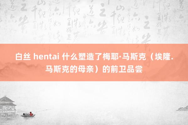 白丝 hentai 什么塑造了梅耶·马斯克（埃隆.马斯克的母亲）的前卫品尝