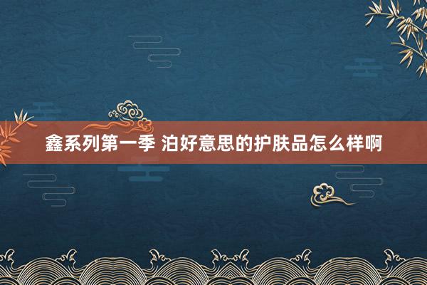 鑫系列第一季 泊好意思的护肤品怎么样啊