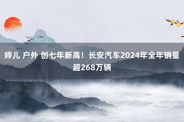 婷儿 户外 创七年新高！长安汽车2024年全年销量超268万辆
