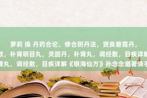 萝莉 操 丹药合论，修合阴丹法，贤良碧霞丹，吹云丹，复活散，贤良散，补肾明目丸，灵圆丹，补肾丸，调经散，目疾详解《银海仙方》孙念念邈著清手本