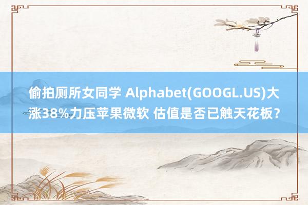 偷拍厕所女同学 Alphabet(GOOGL.US)大涨38%力压苹果微软 估值是否已触天花板？