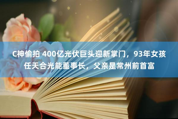 C神偷拍 400亿光伏巨头迎新掌门，93年女孩任天合光能董事长，父亲是常州前首富