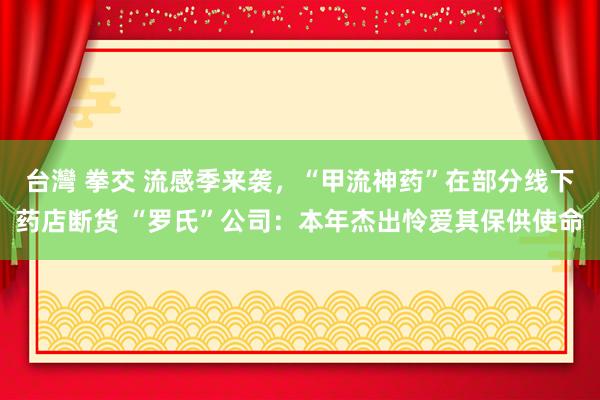 台灣 拳交 流感季来袭，“甲流神药”在部分线下药店断货 “罗氏”公司：本年杰出怜爱其保供使命