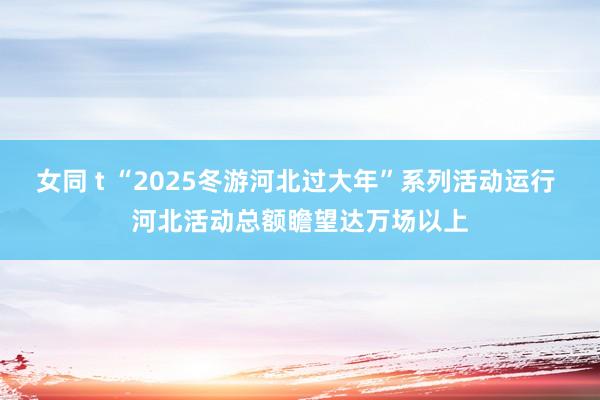 女同 t “2025冬游河北过大年”系列活动运行 河北活动总额瞻望达万场以上