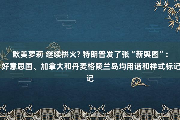 欧美萝莉 继续拱火? 特朗普发了张“新舆图”: 好意思国、加拿大和丹麦格陵兰岛均用谐和样式标记