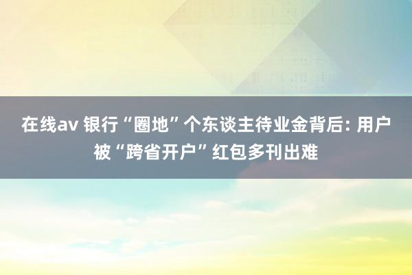 在线av 银行“圈地”个东谈主待业金背后: 用户被“跨省开户”红包多刊出难