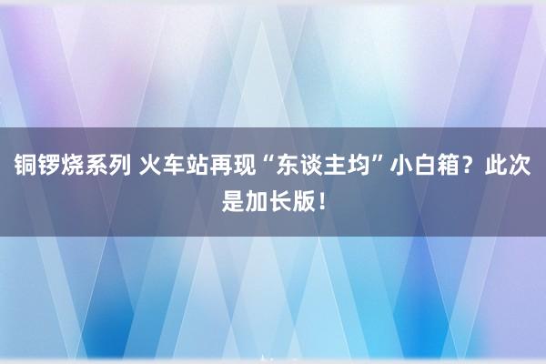 铜锣烧系列 火车站再现“东谈主均”小白箱？此次是加长版！