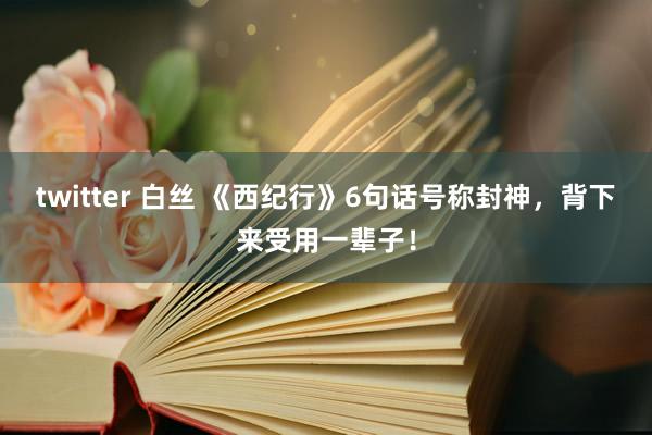 twitter 白丝 《西纪行》6句话号称封神，背下来受用一辈子！