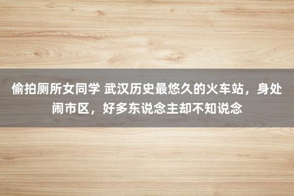 偷拍厕所女同学 武汉历史最悠久的火车站，身处闹市区，好多东说念主却不知说念