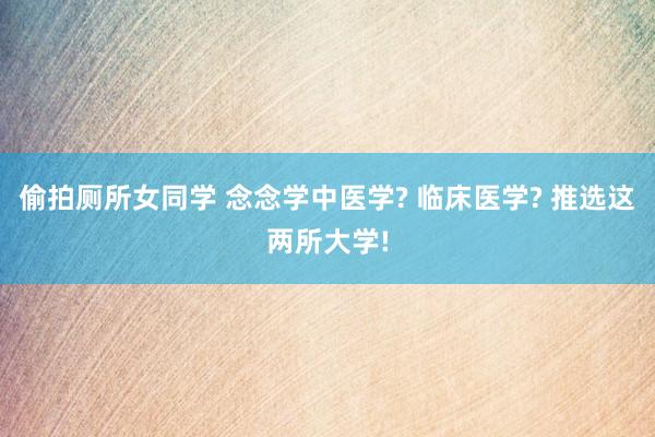 偷拍厕所女同学 念念学中医学? 临床医学? 推选这两所大学!