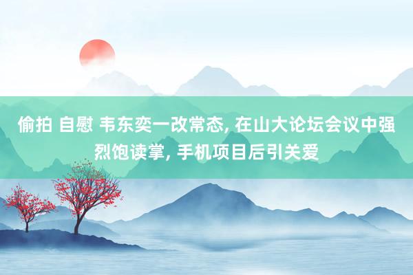 偷拍 自慰 韦东奕一改常态， 在山大论坛会议中强烈饱读掌， 手机项目后引关爱