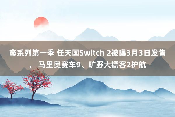 鑫系列第一季 任天国Switch 2被曝3月3日发售， 马里奥赛车9、旷野大镖客2护航