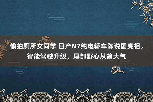 偷拍厕所女同学 日产N7纯电轿车陈说图亮相，智能驾驶升级，尾部野心从简大气