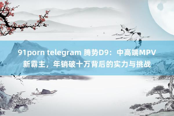 91porn telegram 腾势D9：中高端MPV新霸主，年销破十万背后的实力与挑战