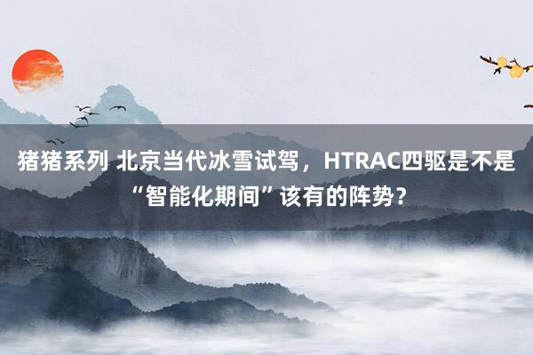 猪猪系列 北京当代冰雪试驾，HTRAC四驱是不是“智能化期间”该有的阵势？