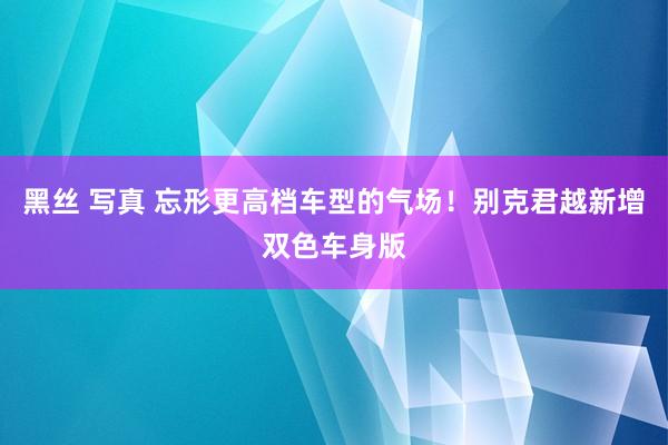 黑丝 写真 忘形更高档车型的气场！别克君越新增双色车身版