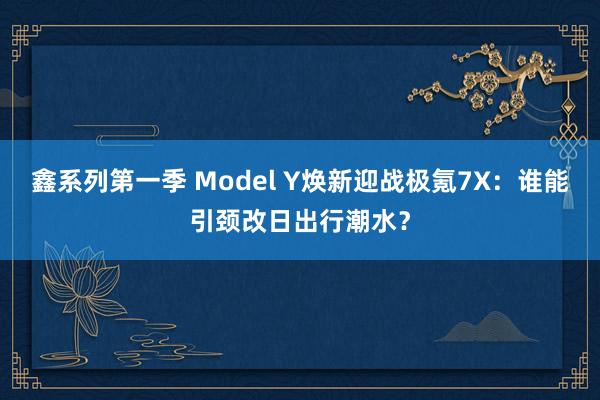 鑫系列第一季 Model Y焕新迎战极氪7X：谁能引颈改日出行潮水？