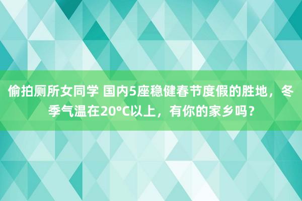 偷拍厕所女同学 国内5座稳健春节度假的胜地，冬季气温在20°C以上，有你的家乡吗？