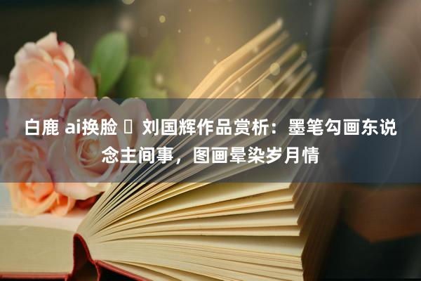 白鹿 ai换脸 ​刘国辉作品赏析：墨笔勾画东说念主间事，图画晕染岁月情