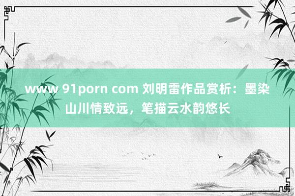 www 91porn com 刘明雷作品赏析：墨染山川情致远，笔描云水韵悠长