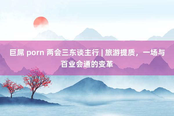 巨屌 porn 两会三东谈主行 | 旅游提质，一场与百业会通的变革