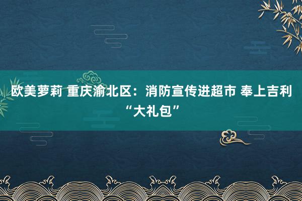 欧美萝莉 重庆渝北区：消防宣传进超市 奉上吉利“大礼包”