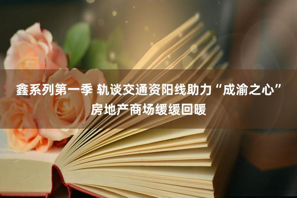 鑫系列第一季 轨谈交通资阳线助力“成渝之心”房地产商场缓缓回暖