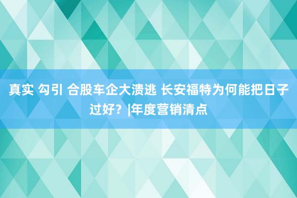 真实 勾引 合股车企大溃逃 长安福特为何能把日子过好？|年度营销清点