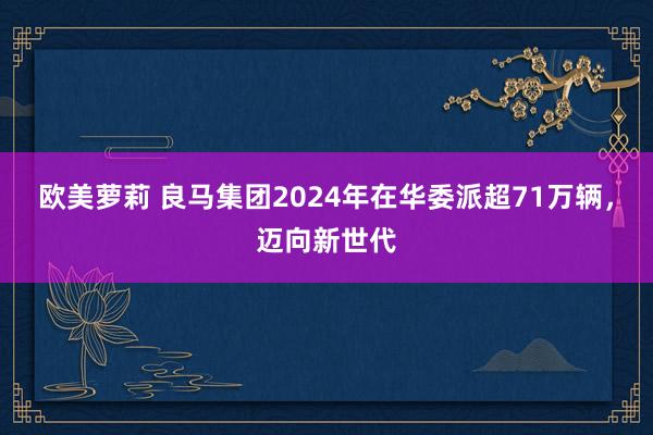 欧美萝莉 良马集团2024年在华委派超71万辆，迈向新世代