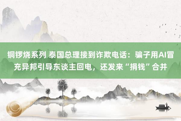 铜锣烧系列 泰国总理接到诈欺电话：骗子用AI冒充异邦引导东谈主回电，还发来“捐钱”合并