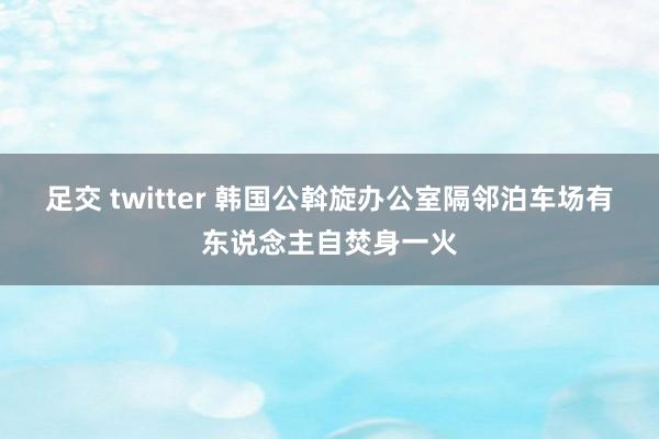 足交 twitter 韩国公斡旋办公室隔邻泊车场有东说念主自焚身一火