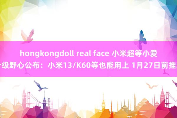 hongkongdoll real face 小米超等小爱升级野心公布：小米13/K60等也能用上 1月27日前推送