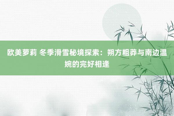 欧美萝莉 冬季滑雪秘境探索：朔方粗莽与南边温婉的完好相逢