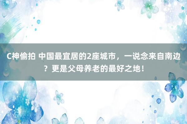 C神偷拍 中国最宜居的2座城市，一说念来自南边？更是父母养老的最好之地！