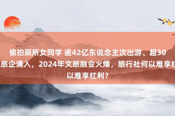 偷拍厕所女同学 逾42亿东说念主次出游、超30万家旅企涌入，2024年文旅融会火爆，旅行社何以难享红利？