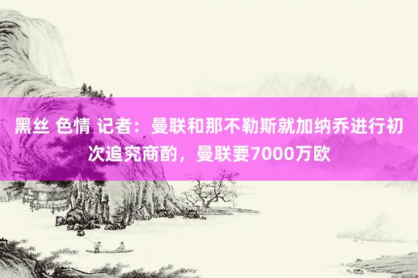 黑丝 色情 记者：曼联和那不勒斯就加纳乔进行初次追究商酌，曼联要7000万欧