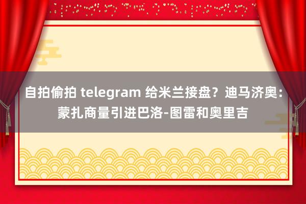 自拍偷拍 telegram 给米兰接盘？迪马济奥：蒙扎商量引进巴洛-图雷和奥里吉