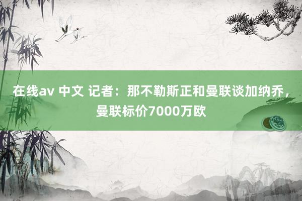 在线av 中文 记者：那不勒斯正和曼联谈加纳乔，曼联标价7000万欧