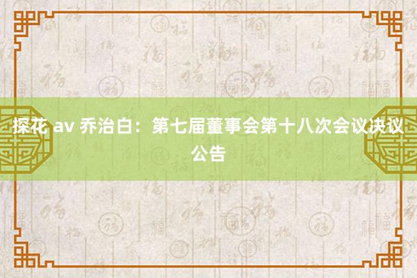 探花 av 乔治白：第七届董事会第十八次会议决议公告