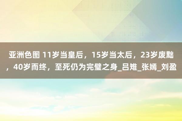 亚洲色图 11岁当皇后，15岁当太后，23岁废黜，40岁而终，至死仍为完璧之身_吕雉_张嫣_刘盈