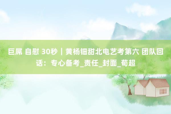 巨屌 自慰 30秒｜黄杨钿甜北电艺考第六 团队回话：专心备考_责任_封面_荀超