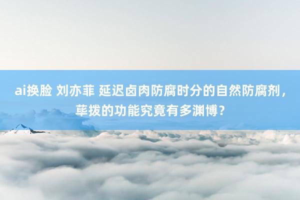 ai换脸 刘亦菲 延迟卤肉防腐时分的自然防腐剂，荜拨的功能究竟有多渊博？